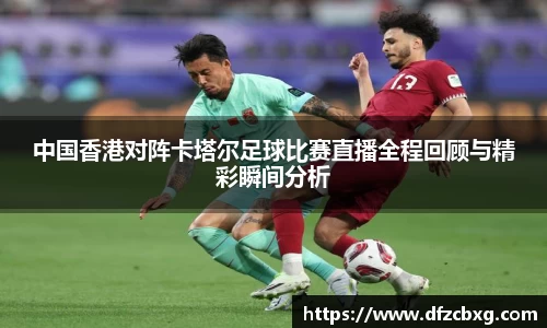 中国香港对阵卡塔尔足球比赛直播全程回顾与精彩瞬间分析