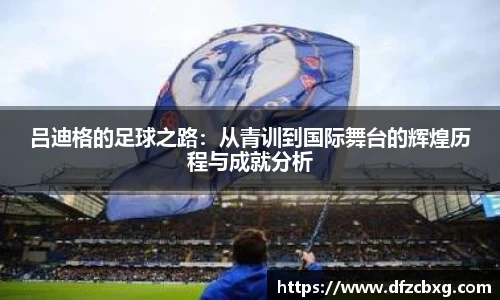 吕迪格的足球之路：从青训到国际舞台的辉煌历程与成就分析