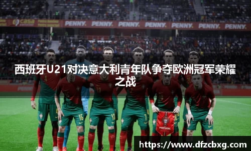西班牙U21对决意大利青年队争夺欧洲冠军荣耀之战