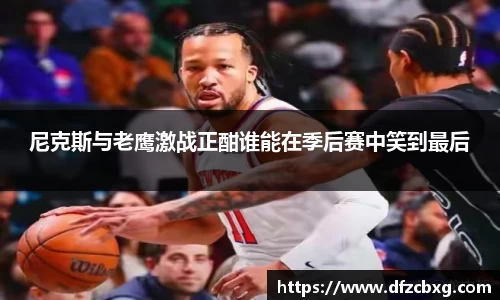 尼克斯与老鹰激战正酣谁能在季后赛中笑到最后