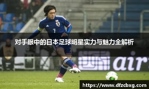 对手眼中的日本足球明星实力与魅力全解析