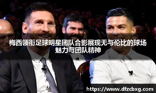 梅西领衔足球明星团队合影展现无与伦比的球场魅力与团队精神