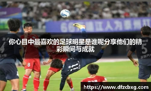你心目中最喜欢的足球明星是谁呢分享他们的精彩瞬间与成就