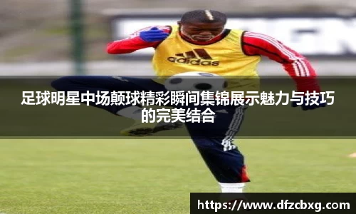 足球明星中场颠球精彩瞬间集锦展示魅力与技巧的完美结合