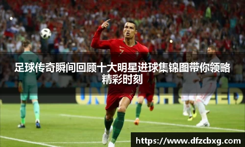 足球传奇瞬间回顾十大明星进球集锦图带你领略精彩时刻