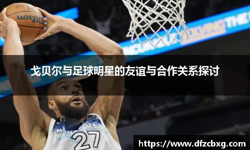 戈贝尔与足球明星的友谊与合作关系探讨