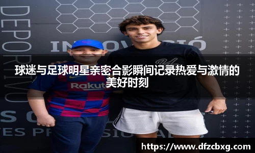 球迷与足球明星亲密合影瞬间记录热爱与激情的美好时刻